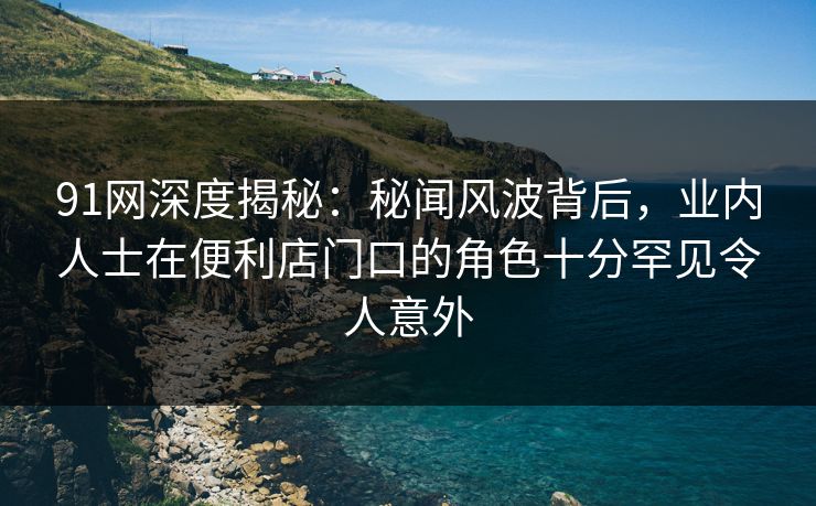 91网深度揭秘：秘闻风波背后，业内人士在便利店门口的角色十分罕见令人意外