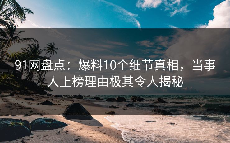 91网盘点：爆料10个细节真相，当事人上榜理由极其令人揭秘