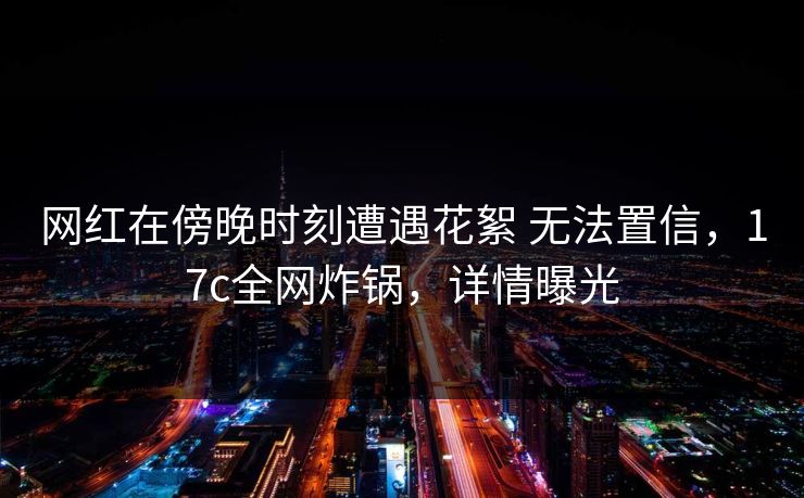 网红在傍晚时刻遭遇花絮 无法置信，17c全网炸锅，详情曝光
