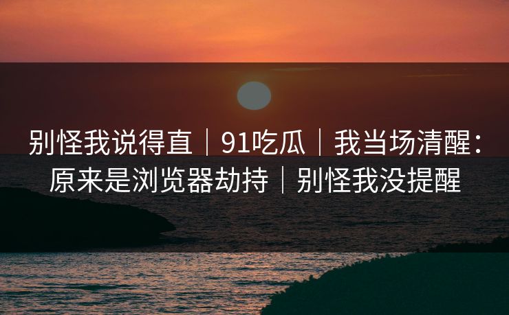 别怪我说得直｜91吃瓜｜我当场清醒：原来是浏览器劫持｜别怪我没提醒