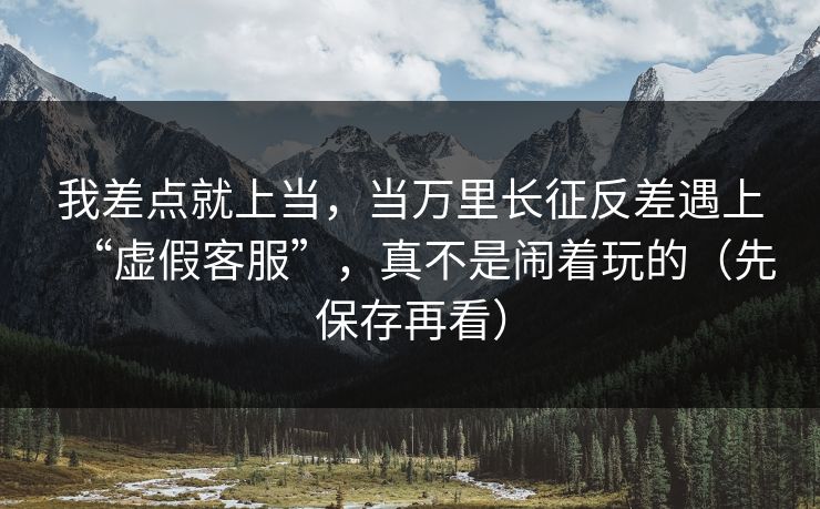 我差点就上当，当万里长征反差遇上“虚假客服”，真不是闹着玩的（先保存再看）
