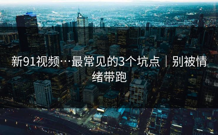 新91视频…最常见的3个坑点｜别被情绪带跑