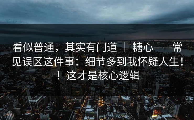 看似普通，其实有门道 ｜ 糖心——常见误区这件事：细节多到我怀疑人生！！这才是核心逻辑