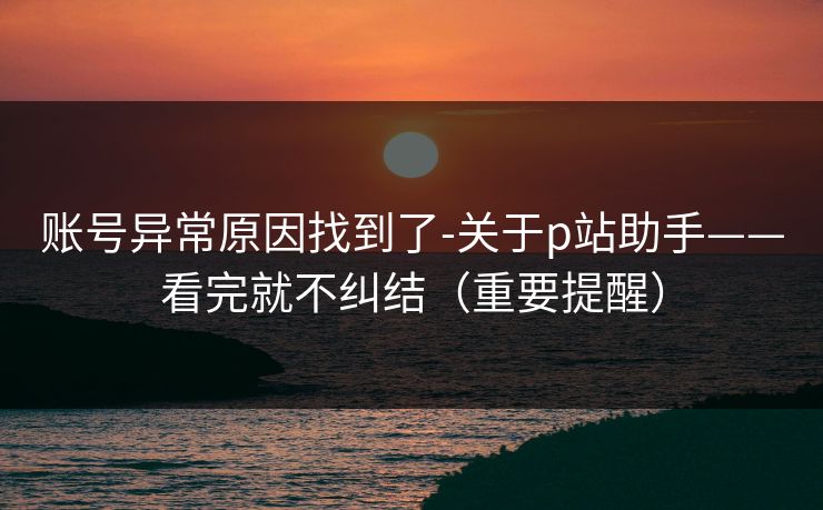 账号异常原因找到了-关于p站助手——看完就不纠结（重要提醒）