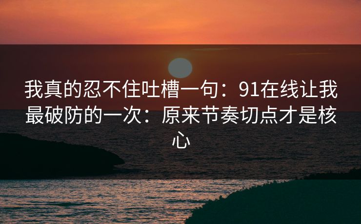 我真的忍不住吐槽一句：91在线让我最破防的一次：原来节奏切点才是核心