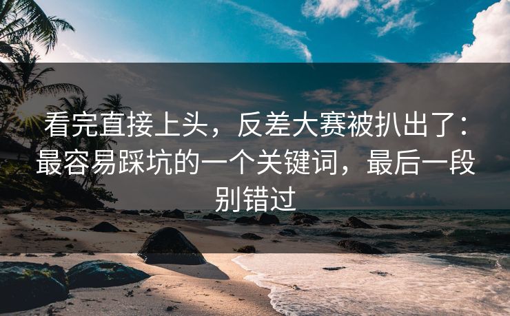 看完直接上头，反差大赛被扒出了：最容易踩坑的一个关键词，最后一段别错过