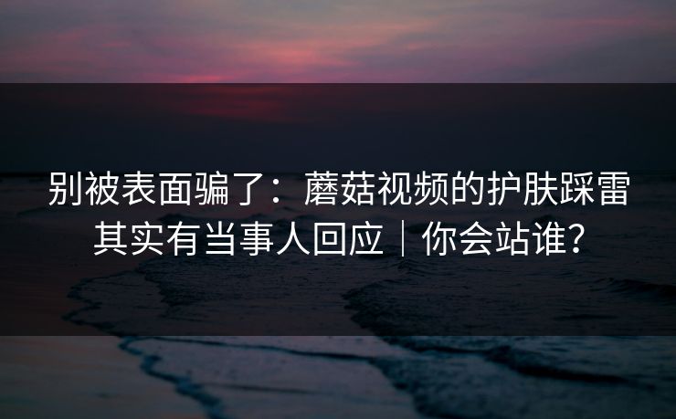 别被表面骗了：蘑菇视频的护肤踩雷其实有当事人回应｜你会站谁？