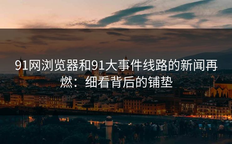 91网浏览器和91大事件线路的新闻再燃：细看背后的铺垫