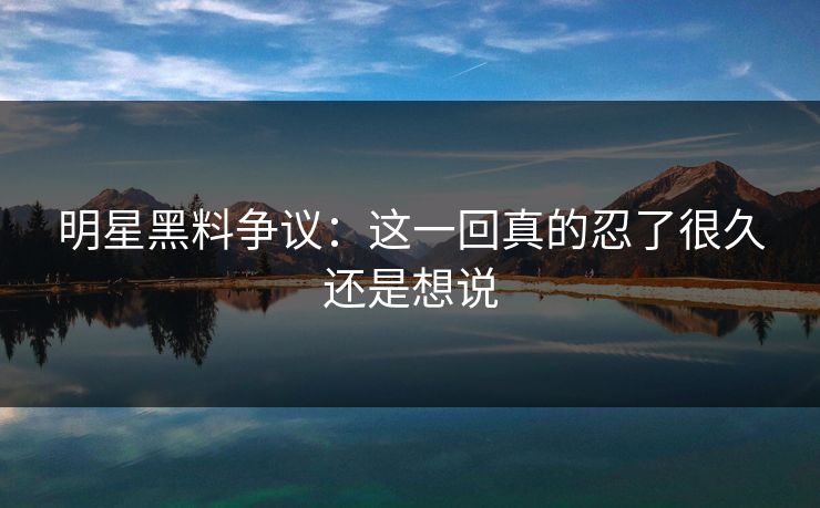 明星黑料争议：这一回真的忍了很久还是想说