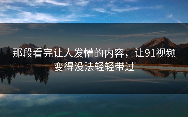 那段看完让人发懵的内容，让91视频变得没法轻轻带过