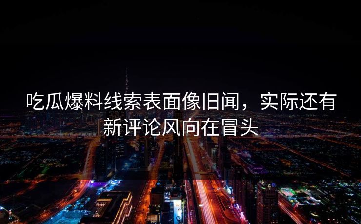 吃瓜爆料线索表面像旧闻，实际还有新评论风向在冒头