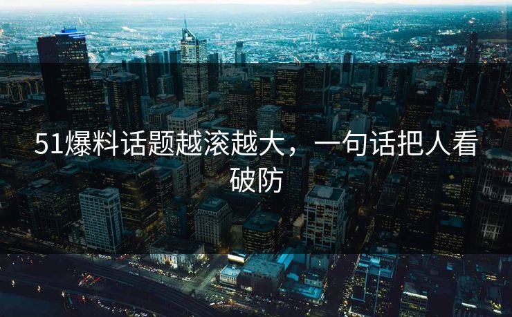 51爆料话题越滚越大，一句话把人看破防