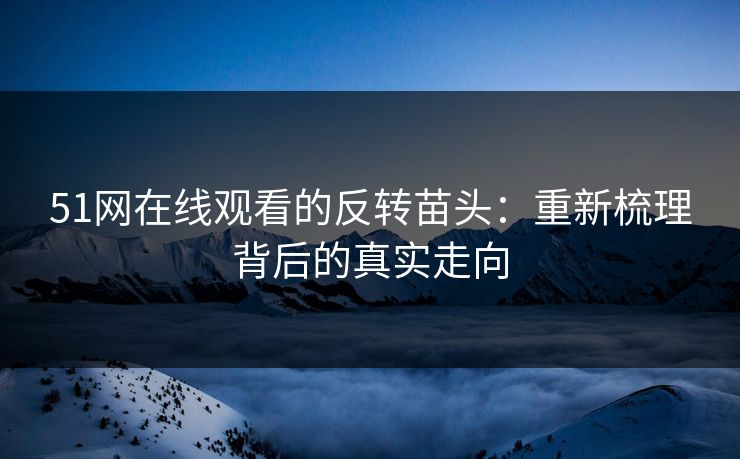 51网在线观看的反转苗头：重新梳理背后的真实走向