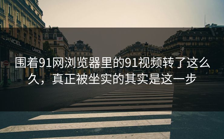 围着91网浏览器里的91视频转了这么久，真正被坐实的其实是这一步