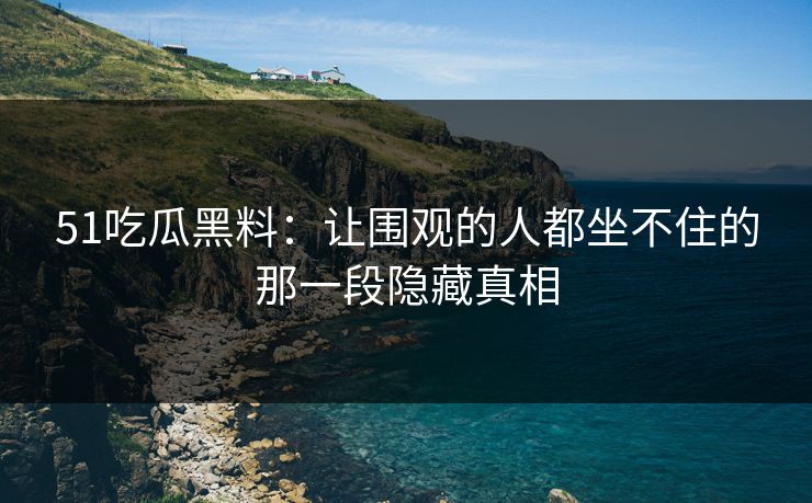 51吃瓜黑料：让围观的人都坐不住的那一段隐藏真相
